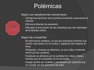 Polémicas
Según sus opositores las nuevas leyes :
 • Infringe los derechos de la primera enmienda censurando el
   internet.
 • Elimina la libertad de expresión.
 • Dificultan la innovación de las industrias que han disfrutado
   de la libertad online.


Según las compañías:
 • Se eliminarían empleos, ya que las empresas tendrían que
   invertir más dinero en el control y vigilancia del material en
   línea.
 • Wikipedia y Youtube se afectaría, ya que utiliza contenido
   hecho por los usuarios.
 • Facebook se afectaría por la cantidad de vídeos, fotos y
   fuentes que se comparten en la red social.
 • Google podría ser multado y penalizado por cada link que
   no cumpla con los derechos de autor.
 