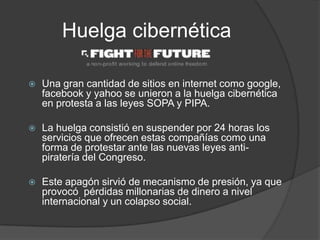 Huelga cibernética

   Una gran cantidad de sitios en internet como google,
    facebook y yahoo se unieron a la huelga cibernética
    en protesta a las leyes SOPA y PIPA.

   La huelga consistió en suspender por 24 horas los
    servicios que ofrecen estas compañías como una
    forma de protestar ante las nuevas leyes anti-
    piratería del Congreso.

   Este apagón sirvió de mecanismo de presión, ya que
    provocó pérdidas millonarias de dinero a nivel
    internacional y un colapso social.
 