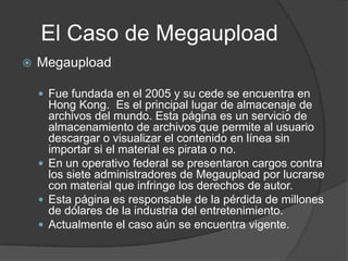 El Caso de Megaupload
   Megaupload

     Fue fundada en el 2005 y su cede se encuentra en
      Hong Kong. Es el principal lugar de almacenaje de
      archivos del mundo. Esta página es un servicio de
      almacenamiento de archivos que permite al usuario
      descargar o visualizar el contenido en línea sin
      importar si el material es pirata o no.
     En un operativo federal se presentaron cargos contra
      los siete administradores de Megaupload por lucrarse
      con material que infringe los derechos de autor.
     Esta página es responsable de la pérdida de millones
      de dólares de la industria del entretenimiento.
     Actualmente el caso aún se encuentra vigente.
 