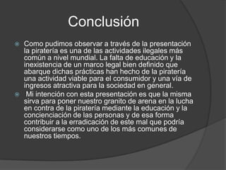 Conclusión
   Como pudimos observar a través de la presentación
    la piratería es una de las actividades ilegales más
    común a nivel mundial. La falta de educación y la
    inexistencia de un marco legal bien definido que
    abarque dichas prácticas han hecho de la piratería
    una actividad viable para el consumidor y una vía de
    ingresos atractiva para la sociedad en general.
    Mi intención con esta presentación es que la misma
    sirva para poner nuestro granito de arena en la lucha
    en contra de la piratería mediante la educación y la
    concienciación de las personas y de esa forma
    contribuir a la erradicación de este mal que podría
    considerarse como uno de los más comunes de
    nuestros tiempos.
 