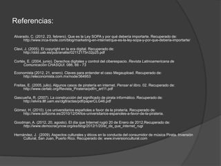 Referencias:
Alvarado, C. (2012, 23, febrero). Que es la Ley SOPA y por qué debería importarte. Recuperado de:
     http://www.inca-trade.com/blog/marketing-en-internet/que-es-la-ley-sopa-y-por-que-deberia-importarte/

Clavi, J. (2005). El copyright en la era digital. Recuperado de:
      http://ddd.uab.es/pub/analisi/02112175n32p25.pdf

Cortés, E. (2004, junio). Derechos digitales y control del ciberespacio. Revista Latinoamericana de
     Comunicación CHASQUI. 086, 66 - 73

Economista (2012, 21, enero). Claves para entender el caso Megaupload. Recuperado de:
    http://eleconomista.com.mx/node/364953

Freitas, E. (2005, julio). Algunos casos de piratería en internet. Pensar el libro. 02. Recuperado de:
      http://www.cerlalc.org/Revista_Pirateria/pdf/n_art11.pdf

Gascueña, R. (2007). La construcción del significado de pirata informático. Recuperado de:
    http://elvira.lllf.uam.es/clg8/actas/pdf/paperCLG46.pdf

Gómez, H. (2010). Los universitarios españoles a favor de la piratería. Recuperado de:
    http://www.softzone.es/2010/12/04/los-universitarios-espanoles-a-favor-de-la-pirateria.

Goodman, A. (2012, 20, agosto). El día que Internet rugió 20 de Enero de 2012.Recuperado de:
    http://www.democracynow.org/es/blog/2012/1/20/el_da_que_internet_rugi

Hernández, J. (2009). Aspectos culturales y éticos en la conducta del consumidor de música Pirata. Inversión
     Cultural, San Juan, Puerto Rico. Recuperado de: www.inversioncultural.com
 