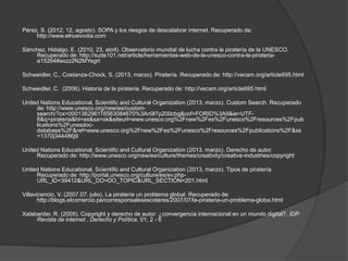 Pérez, S. (2012, 12, agosto). SOPA y los riesgos de descalabrar internet. Recuperado de:
     http://www.elnuevodia.com

Sánchez, Hidalgo, E. (2010, 23, abril). Observatorio mundial de lucha contra la piratería de la UNESCO.
    Recuperado de: http://suite101.net/article/herramientas-web-de-la-unesco-contra-la-pirateria-
    a15264#axzz2N2MYegrt

Schweidler, C., Costanza-Chock, S. (2013, marzo). Piratería. Recuperado de: http://vecam.org/article695.html

Schweidler, C. (2006). Historia de la piratería. Recuperado de: http://vecam.org/article695.html.

United Nations Educational, Scientific and Cultural Organization (2013, marzo). Custom Search. Recuperado
     de: http://www.unesco.org/new/es/custom-
     search/?cx=000136296116563084670%3An9l7p200cbg&cof=FORID%3A9&ie=UTF-
     8&q=pirateria&hl=es&sa=ok&siteurl=www.unesco.org%2Fnew%2Fes%2Funesco%2Fresources%2Fpub
     lications%2Funesdoc-
     database%2F&ref=www.unesco.org%2Fnew%2Fes%2Funesco%2Fresources%2Fpublications%2F&ss
     =1370j344486j9

United Nations Educational, Scientific and Cultural Organization (2013, marzo). Derecho de autor.
     Recuperado de: http://www.unesco.org/new/es/culture/themes/creativity/creative-industries/copyright

United Nations Educational, Scientific and Cultural Organization (2013, marzo). Tipos de piratería.
     Recuperado de: http://portal.unesco.org/culture/es/ev.php-
     URL_ID=39412&URL_DO=DO_TOPIC&URL_SECTION=201.html

Villavicencio, V. (2007.07. julio). La piratería un problema global. Recuperado de:
       http://blogs.elcomercio.pe/corresponsalesescolares/2007/07/la-pirateria-un-problema-globa.html

Xalabarder, R. (2005). Copyright y derecho de autor: ¿convergencia internacional en un mundo digital?. IDP.
     Revista de internet , Derecho y Política, 01, 2 - 6
 