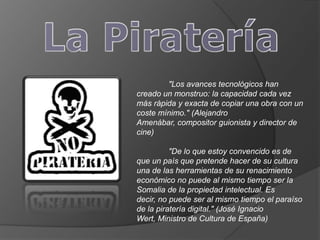 "Los avances tecnológicos han
creado un monstruo: la capacidad cada vez
más rápida y exacta de copiar una obra con un
coste mínimo." (Alejandro
Amenábar, compositor guionista y director de
cine)

          "De lo que estoy convencido es de
que un país que pretende hacer de su cultura
una de las herramientas de su renacimiento
económico no puede al mismo tiempo ser la
Somalia de la propiedad intelectual. Es
decir, no puede ser al mismo tiempo el paraíso
de la piratería digital." (José Ignacio
Wert, Ministro de Cultura de España)
 
