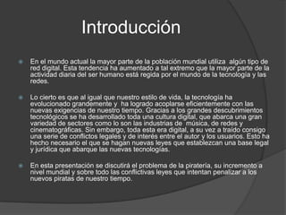 Introducción
   En el mundo actual la mayor parte de la población mundial utiliza algún tipo de
    red digital. Esta tendencia ha aumentado a tal extremo que la mayor parte de la
    actividad diaria del ser humano está regida por el mundo de la tecnología y las
    redes.

   Lo cierto es que al igual que nuestro estilo de vida, la tecnología ha
    evolucionado grandemente y ha logrado acoplarse eficientemente con las
    nuevas exigencias de nuestro tiempo. Gracias a los grandes descubrimientos
    tecnológicos se ha desarrollado toda una cultura digital, que abarca una gran
    variedad de sectores como lo son las industrias de música, de redes y
    cinematográficas. Sin embargo, toda esta era digital, a su vez a traído consigo
    una serie de conflictos legales y de interés entre el autor y los usuarios. Esto ha
    hecho necesario el que se hagan nuevas leyes que establezcan una base legal
    y jurídica que abarque las nuevas tecnologías.

   En esta presentación se discutirá el problema de la piratería, su incremento a
    nivel mundial y sobre todo las conflictivas leyes que intentan penalizar a los
    nuevos piratas de nuestro tiempo.
 