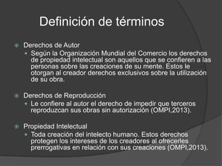 Definición de términos
   Derechos de Autor
     Según la Organización Mundial del Comercio los derechos
      de propiedad intelectual son aquellos que se confieren a las
      personas sobre las creaciones de su mente. Estos le
      otorgan al creador derechos exclusivos sobre la utilización
      de su obra.

   Derechos de Reproducción
     Le confiere al autor el derecho de impedir que terceros
      reproduzcan sus obras sin autorización (OMPI,2013).

   Propiedad Intelectual
     Toda creación del intelecto humano. Estos derechos
      protegen los intereses de los creadores al ofrecerles
      prerrogativas en relación con sus creaciones (OMPI,2013).
 