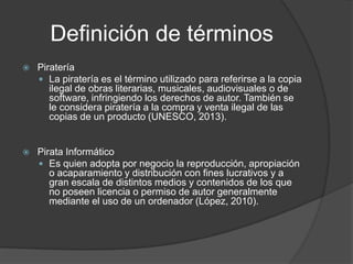 Definición de términos
   Piratería
     La piratería es el término utilizado para referirse a la copia
       ilegal de obras literarias, musicales, audiovisuales o de
       software, infringiendo los derechos de autor. También se
       le considera piratería a la compra y venta ilegal de las
       copias de un producto (UNESCO, 2013).


   Pirata Informático
     Es quien adopta por negocio la reproducción, apropiación
       o acaparamiento y distribución con fines lucrativos y a
       gran escala de distintos medios y contenidos de los que
       no poseen licencia o permiso de autor generalmente
       mediante el uso de un ordenador (López, 2010).
 