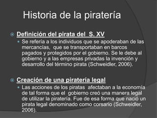 Historia de la piratería
   Definición del pirata del S. XV
     Se refería a los individuos que se apoderaban de las
      mercancías, que se transportaban en barcos
      pagados y protegidos por el gobierno. Se le debe al
      gobierno y a las empresas privadas la invención y
      desarrollo del término pirata (Schweidler, 2006).


   Creación de una piratería legal
     Las acciones de los piratas afectaban a la economía
      de tal forma que el gobierno creó una manera legal
      de utilizar la piratería. Fue de esa forma que nació un
      pirata legal denominado como corsario (Schweidler,
      2006).
 