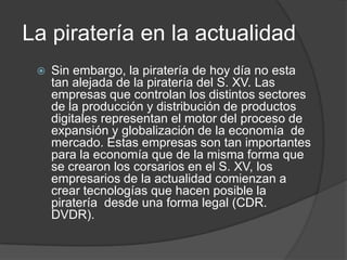 La piratería en la actualidad
    Sin embargo, la piratería de hoy día no esta
     tan alejada de la piratería del S. XV. Las
     empresas que controlan los distintos sectores
     de la producción y distribución de productos
     digitales representan el motor del proceso de
     expansión y globalización de la economía de
     mercado. Estas empresas son tan importantes
     para la economía que de la misma forma que
     se crearon los corsarios en el S. XV, los
     empresarios de la actualidad comienzan a
     crear tecnologías que hacen posible la
     piratería desde una forma legal (CDR.
     DVDR).
 