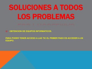 SOLUCIONES A TODOS
LOS PROBLEMAS
 OBTENCION DE EQUIPOS INFORMATICOS.
PARA PODER TENER ACCESO A LAS TIC EL PRIMER PASO ES ACCEDER A UN
EQUIPO.
 