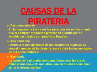 CAUSAS DE LA
PIRATERIA Desconocimiento
En la mayoría de los casos las personas no se dan cuenta
que el comprar productos pirateados o participar en
actividades piratas son prácticas ilegales.
 Alta demanda
Debido a la alta demanda de los productos digitales se
crea el mercado de la piratería, para cubrir las necesidades
de los consumidores.
 Economía
La gente ve la piratería como una forma más barata de
obtener una copia de una obra, que en muchas ocasiones
es de la misma calidad.
 