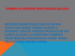 TAMBIEN LA PIRATERIA TIENE VENTAJAS QUE SON:
OBTENER BENEFICIOS GRATUITOS SIN
TANTO ESFUERSO TENER ACCESO A
INTERNET GRATIS VENDER PRODUCTOS SIN
COSTO ALGUNO LA PIRATERIA TAMBIEN
TIENE MUCHAS DESVENTAJA COMO ROBO
OBLIGATORIO ENTRE OTROS..
 