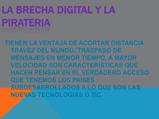 LA BRECHA DIGITAL Y LA
PIRATERIA
TIENEN LA VENTAJA DE ACORTAR DISTANCIA
TRAVEZ DEL MUNDO, TRASPASO DE
MENSAJES EN MENOR TIEMPO, A MAYOR
VELOCIDAD SON CARACTERISTICAS QUE
HACEN PENSAR EN EL VERDADERO ACCESO
QUE TENEMOS LOS PAISES
SUBDESARROLLADOS A LO QUE SON LAS
NUEVAS TECNOLOGIAS O TIC.
 