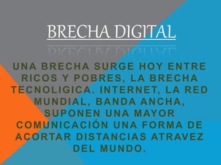 BRECHA DIGITAL
UNA BRECHA SURGE HOY ENTRE
RICOS Y POBRES, LA BRECHA
TECNOLIGICA. INTERNET, LA RED
MUNDIAL, BANDA ANCHA,
SUPONEN UNA MAYOR
COMUNICACIÓN UNA FORMA DE
ACORTAR DISTANCIAS ATRAVEZ
DEL MUNDO.
 