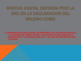 BRECHA DIGITAL DEFINIDA POR LA
ONU EN LA DECLARACION DEL
MILENIO COMO
LA DISTANCIA QUE EXIXTE ENTRE LAS PERSONAS LOS COLECTIVOS SOCIALES
Y LOS PAISES QUE TIENEN ACCESO A LAS NUEVAS TECNOLOGIAS DE LA
INFORMACION Y LA COMUNICACIÓN (TIC) Y LOS QUE NO DISPONEN DE ESA
FACILIDAD.
 