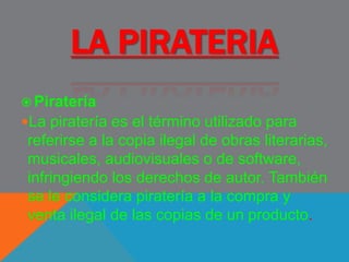 LA PIRATERIA
 Piratería
La piratería es el término utilizado para
referirse a la copia ilegal de obras literarias,
musicales, audiovisuales o de software,
infringiendo los derechos de autor. También
se le considera piratería a la compra y
venta ilegal de las copias de un producto.
 