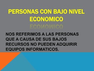 PERSONAS CON BAJO NIVEL
ECONOMICO
NOS REFERIMOS A LAS PERSONAS
QUE A CAUSA DE SUS BAJOS
RECURSOS NO PUEDEN ADQUIRIR
EQUIPOS INFORMATICOS.
 