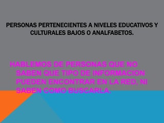 PERSONAS PERTENECIENTES A NIVELES EDUCATIVOS Y
CULTURALES BAJOS O ANALFABETOS.
HABLEMOS DE PERSONAS QUE NO
SABEN QUE TIPO DE INFORMACION
PUEDEN ENCONTRAR EN LA RED, NI
SABEN COMO BUSCARLA.
 