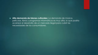  Alta demanda de bienes culturales: La demanda de música,
películas, libros y programas informáticos es muy alta, lo que podría
acarrear el desarrollo de un mercado ilegal para cubrir las
necesidades de los consumidores.
 