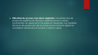  Dificultad de acceso a las obras originales: Las existencias de
productos legítimos en tiendas y bibliotecas son a veces
insuficientes, en especial en los países en desarrollo. Las medidas
técnicas de protección de los productos en formato digital se
consideran obstáculos al acceso a ciertas copias,
 