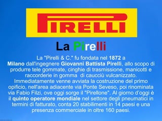 La Pirelli
La "Pirelli & C." fu fondata nel 1872 a
Milano dall'ingegnere Giovanni Battista Pirelli, allo scopo di
produrre tele gommate, cinghie di trasmissione, manicotti e
raccorderie in gomma di caucciù vulcanizzato.
Immediatamente venne avviata la costruzione del primo
opificio, nell'area adiacente via Ponte Seveso, poi rinominata
via Fabio Filzi, ove oggi sorge il "Pirellone". Al giorno d’oggi è
il quinto operatore mondiale nel settore degli pneumatici in
termini di fatturato, conta 20 stabilimenti in 14 paesi e una
presenza commerciale in oltre 160 paesi.
 