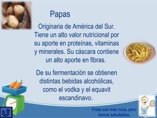 Papas
Originaria de América del Sur.
Tiene un alto valor nutricional por
su aporte en proteínas, vitaminas
y minerales. Su cáscara contiene
un alto aporte en fibras.
De su fermentación se obtienen
distintas bebidas alcohólicas,
como el vodka y el equavit
escandinavo.
Fritas son más ricas, pero
menos saludables.
 