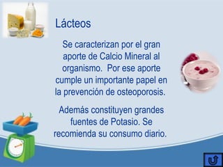 Lácteos
Se caracterizan por el gran
aporte de Calcio Mineral al
organismo. Por ese aporte
cumple un importante papel en
la prevención de osteoporosis.
Además constituyen grandes
fuentes de Potasio. Se
recomienda su consumo diario.
 