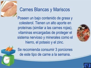 Carnes Blancas y Mariscos
Poseen un bajo contenido de grasa y
colesterol. Tienen un alto aporte en
proteínas (similar a las carnes rojas),
vitaminas encargadas de proteger el
sistema nervioso y minerales como el
hierro, el potasio y el zinc.
Se recomienda consumir 3 porciones
de este tipo de carne a la semana.
 