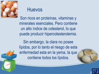 Huevos
Son ricos en proteínas, vitaminas y
minerales esenciales. Pero contiene
un alto índice de colesterol, lo que
puede producir hipercolesterolemia.
Sin embargo, la clara no posee
lípidos, por lo tanto el riesgo de esta
enfermedad esta en la yema, la que
contiene todos los lípidos.
 
