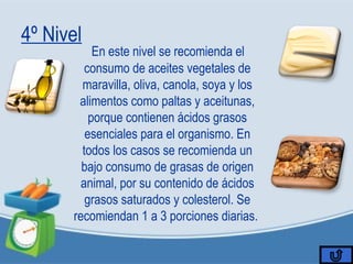 4º Nivel
En este nivel se recomienda el
consumo de aceites vegetales de
maravilla, oliva, canola, soya y los
alimentos como paltas y aceitunas,
porque contienen ácidos grasos
esenciales para el organismo. En
todos los casos se recomienda un
bajo consumo de grasas de origen
animal, por su contenido de ácidos
grasos saturados y colesterol. Se
recomiendan 1 a 3 porciones diarias.
 