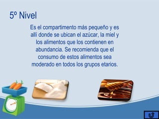 5º Nivel
Es el compartimento más pequeño y es
allí donde se ubican el azúcar, la miel y
los alimentos que los contienen en
abundancia. Se recomienda que el
consumo de estos alimentos sea
moderado en todos los grupos etarios.
 