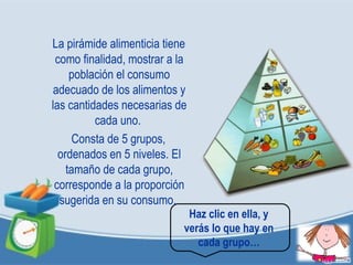 La pirámide alimenticia tiene
como finalidad, mostrar a la
población el consumo
adecuado de los alimentos y
las cantidades necesarias de
cada uno.
Consta de 5 grupos,
ordenados en 5 niveles. El
tamaño de cada grupo,
corresponde a la proporción
sugerida en su consumo.
Haz clic en ella, y
verás lo que hay en
cada grupo…
 