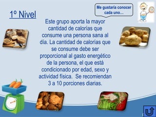 1º Nivel
Este grupo aporta la mayor
cantidad de calorías que
consume una persona sana al
día. La cantidad de calorías que
se consume debe ser
proporcional al gasto energético
de la persona, el que está
condicionado por edad, sexo y
actividad física. Se recomiendan
3 a 10 porciones diarias.
Me gustaría conocer
cada uno…
 