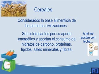 Cereales
Considerados la base alimenticia de
las primeras civilizaciones.
Son interesantes por su aporte
energético y aportan el consumo de
hidratos de carbono, proteínas,
lípidos, sales minerales y fibras.
A mí me
gustan con
leche…
 