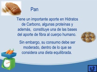 Pan
Tiene un importante aporte en Hidratos
de Carbono, algunas proteínas y
además, constituye una de las bases
del aporte de fibra al cuerpo humano.
Sin embargo, su consumo debe ser
moderado, dentro de lo que se
considera una dieta equilibrada.
 