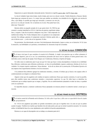 LA PIRÁMIDE DEL ÉXITO por John R. Wooden
Traducción libre y compilación por Rogelio Carrillo Penso 01.11.00 Página No. 10
COOPERACOOPERACOOPERACOOPERA
CIONCIONCIONCION
LABORIOLABORIOLABORIOLABORIO
SIDADSIDADSIDADSIDAD
AMISTADAMISTADAMISTADAMISTAD LEALTADLEALTADLEALTADLEALTAD
ENTUENTUENTUENTU
SIASMOSIASMOSIASMOSIASMO
INTENCIONINTENCIONINTENCIONINTENCION
PEREVE-PEREVE-PEREVE-PEREVE-
RANCIARANCIARANCIARANCIA
INICIATIVAINICIATIVAINICIATIVAINICIATIVA
MANTEMANTEMANTEMANTE
NERSENERSENERSENERSE
ALERTASALERTASALERTASALERTAS
AUTOAUTOAUTOAUTO
CONTROLCONTROLCONTROLCONTROL
Impaciencia es querer demasiado, demasiado pronto. Intención no significa querer algo, significa hacer algo.
La ruta al verdadero logro toma tiempo, mucho tiempo, pero uno no se da por vencido. Tendrá obstáculos y fracasos. Quizás
hasta tenga que comenzar de nuevo. A o mejor tiene que cambiar sus métodos; irse alrededor de los obstáculos, por encima de
ellos, o por debajo. Es posible que tenga que retroceder y comenzar con otro pie,
pero no se va a dar por vencido; Ud. se mantiene en el curso. Para poder hacer esto,
debe tener “Intención”.
Quisiera darles un pequeño ejemplo de lo que quiero decir. En 1948 fue que
comencé a enseñar basketball en UCLA. Cada hora de práctica significaba trabajo
duro y exigente. Cada día de práctica trabajamos muy duro. Cada temporada era
también duro trabajo. Por 14 años trabajamos duro y no ganamos ni un campeonato
nacional. Sin embargo, ganamos el campeonato nacional el décimo quinto año, y
otro el décimo sexto …y ocho más en los siguientes 10 años.
Sea persistente. Sea determinado, sea tenaz. Esté absolutamente determinado a lograr su meta, eso es Intención. Si Ud. tiene
la intención y sus habilidades se lo permiten, eventualmente Ud. alcanzará el tope de la montaña.
EL DÉCIMO BLOQUE: CONDICIÓN
n el tercer nivel puse lo que considero el corazón de la Pirámide. A simple vista pareciera que se refiere solamente al
aspecto deportivo, pero no es así. Las características personales del tercer nivel se aplican en forma general tanto a los
individuos como a todo tipo de equipo. Estos bloques son: Condiciones, Destreza y Espíritu de Equipo.
Ud. debe estar en condiciones para lo que sea que Ud. tiene que hacer si desea desempeñarse al máximo de su habilidad.
Hay diferentes condiciones para diferentes profesiones, un buzo de profundidades requiere condiciones distintas de las de un
vendedor. Un cirujano requiere condiciones físicas distintas de las de un obrero de la construcción. El Presidente Ejecutivo de
una empresa tiene requerimientos distintos a los de un mesonero.
A la condición física debemos agregar las condiciones mentales, y morales. El énfasis que yo hacía a mis equipos sobre el
condicionamiento era integral, no solamente físico.
Algunos creían que mis jugadores solo estaban en mejores condiciones físicas que nuestros contrarios, lo cual era posible,
pero ellos también tenían unas condiciones mentales y emocionales superiores. Lo que Ud. debe hacer es identificar las
condiciones que su trabajo requiere que se tengan, y lograrlas. Sin un condicionamiento apropiado en todas las áreas, se quedará
corto en su potencial.
Es imposible alcanzar y mantener condiciones físicas apropiadas sin alcanzar primero la condición mental y moral que se
necesita.
EL DÉCIMO PRIMER BLOQUE: DESTREZA
n el núcleo central de la Pirámide está la Destreza. Ud. debe saber lo que hace y debe estar en capacidad de hacerlo rápida
y apropiadamente.
En UCLA tuve jugadores que podían ser grandes encestadores, pero que no lograban tirar a la cesta así que no podían
ayudar al equipo. También tuve muchos que lanzaban tiros de todas partes, pero que no tenían la puntería necesaria. Ud. necesita
ambos; la habilidad de hacer las cosas rápidamente, pero también de hacerlas apropiadamente.
Destreza es ser capaz de desempeñar todo su trabajo, no solamente parte de él.
E
E
 