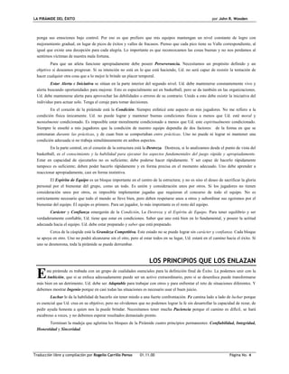 LA PIRÁMIDE DEL ÉXITO por John R. Wooden
Traducción libre y compilación por Rogelio Carrillo Penso 01.11.00 Página No. 4
ponga sus emociones bajo control. Por eso es que prefiero que mis equipos mantengan un nivel constante de logro con
mejoramiento gradual, en lugar de picos de éxitos y valles de fracasos. Pienso que cada pico tiene su Valle correspondiente, al
igual que existe una decepción para cada alegría. Lo importante es que reconozcamos las cosas buenas y no nos perdamos al
sentirnos víctimas de nuestra mala fortuna.
Para que un atleta funcione apropiadamente debe poseer Perseverancia. Necesitamos un propósito definido y un
objetivo si deseamos progresar. Si su intención no está en lo que está haciendo, Ud. no será capaz de resistir la tentación de
hacer cualquier otra cosa que a lo mejor le brinde un placer temporal.
Estar Alerta e Iniciativa se sitúan en la parte interior del segundo nivel. Ud. debe mantenerse constantemente vivo y
alerta buscando oportunidades para mejorar. Esto es especialmente así en basketball, pero se da también en las organizaciones.
Ud. debe mantenerse alerta para aprovechar las debilidades o errores de su contrario. Unido a esto debe existir la iniciativa del
individuo para actuar solo. Tenga el coraje para tomar decisiones.
En el corazón de la pirámide está la Condición. Siempre enfaticé este aspecto en mis jugadores. No me refiero a la
condición física únicamente. Ud. no puede lograr y mantener buenas condiciones físicas a menos que Ud. esté moral y
mentalmente condicionado. Es imposible estar moralmente condicionado a menos que Ud. este espiritualmente condicionado.
Siempre le enseñé a mis jugadores que la condición de nuestro equipo dependía de dos factores: de la forma en que se
entrenaran durante las prácticas, y de cuan bien se comportaban entre prácticas. Uno no puede ni lograr ni mantener una
condición adecuada si no trabaja simultáneamente en ambos aspectos.
En la parte central, en el corazón de la estructura está la Destreza. Destreza, si lo analizamos desde el punto de vista del
basketball, es el conocimiento y la habilidad para ejecutar los aspectos fundamentales del juego rápida y apropiadamente.
Estar en capacidad de ejecutarlos no es suficiente; debe poderse hacer rápidamente. Y ser capaz de hacerlo rápidamente
tampoco es suficiente; deben poder hacerlo rápidamente y en forma precisa en el momento adecuado. Uno debe aprender a
reaccionar apropiadamente, casi en forma instintiva.
El Espíritu de Equipo es un bloque importante en el centro de la estructura; y no es sino el deseo de sacrificar la gloria
personal por el bienestar del grupo, como un todo. Es unión y consideración unos por otros. Si los jugadores no tienen
consideración unos por otros, es imposible implementar jugadas que requieran el concurso de todo el equipo. No es
estrictamente necesario que todo el mundo se lleve bien, pero deben respetarse unos a otros y subordinar sus egoísmos por el
bienestar del equipo. El equipo es primero. Para un jugador, lo más importante es el resto del equipo.
Carácter y Confianza emergerán de la Condición, La Destreza y el Espíritu de Equipo. Para tener equilibrio y ser
verdaderamente confiable, Ud. tiene que estar en condiciones. Saber que uno está bien en lo fundamental, y poseer la actitud
adecuada hacia el equipo. Ud. debe estar preparado y saber que está preparado.
Cerca de la cúspide está la Grandeza Competitiva. Este estado no se puede lograr sin carácter y confianza. Cada bloque
se apoya en otro. Uno no podrá alcanzarse sin el otro, pero al estar todos en su lugar, Ud. estará en el camino hacia el éxito. Si
uno se desmorona, toda la pirámide se puede derrumbar.
LOS PRINCIPIOS QUE LOS ENLAZAN
sta pirámide es trabada con un grupo de cualidades esenciales para la definición final de Éxito. La podemos unir con la
Ambición, que si se enfoca adecuadamente puede ser un activo extraordinario, pero si se desenfoca puede transformarse
más bien en un detrimento. Ud. debe ser Adaptable para trabajar con otros y para enfrentar el reto de situaciones diferentes. Y
debemos mostrar Ingenio porque en casi todas las situaciones es necesario usar el buen juicio.
Luchar le da la habilidad de hacerlo sin tener miedo a una fuerte confrontación. Fe camina lado a lado de luchar porque
es esencial que Ud. crea en su objetivo; pero no olvidemos que no podemos lograr la fe sin desarrollar la capacidad de rezar, de
pedir ayuda honesta a quien nos la puede brindar. Necesitamos tener mucha Paciencia porque el camino es difícil, se hará
escabroso a veces, y no debemos esperar resultados demasiado pronto.
Terminan la madeja que aglutina los bloques de la Pirámide cuatro principios permanentes: Confiabilidad, Integridad,
Honestidad y Sinceridad.
E
 