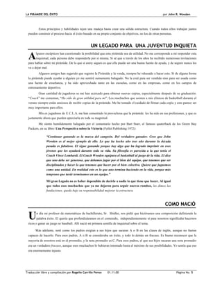 LA PIRÁMIDE DEL ÉXITO por John R. Wooden
Traducción libre y compilación por Rogelio Carrillo Penso 01.11.00 Página No. 5
Estos principios y habilidades tejen una madeja hasta crear una sólida estructura. Cuando todos ellos trabajan juntos
pueden construir el proceso hacia el éxito basado en su propio conjunto de objetivos, no los de otras personas.
UN LEGADO PARA UNA JUVENTUD INQUIETA
lgunos escépticos han cuestionado la posibilidad que esta pirámide sea de utilidad. No me corresponde a mi responder esta
inquietud, cada persona debe responderla por sí misma. Si sé que a través de los años he recibido numerosas invitaciones
para hablar sobre mi pirámide. De lo que sí estoy seguro es que ella puede ser una buena fuente de ayuda, y de seguro nunca los
va a dejar mal.
Algunos amigos han sugerido que registre la Pirámide y la venda, siempre he rehusado a hacer esto. Si de alguna forma
la pirámide puede ayudar a alguien yo me sentiré sumamente halagado. No la creé para ser vendida sino para ser usada como
una fuente de enseñanza, y ha sido aprovechada tanto en las escuelas, como en las empresas, como en los campos de
entrenamiento deportivo.
Gran cantidad de jugadores se me han acercado para obtener nuevas copias, especialmente después de su graduación.
“Coach” me comentan, “Ha sido de gran utilidad para mi”. Los muchachos que asisten a mis clínicas de basketball durante el
verano siempre están ansiosos de recibir copias de la pirámide. Me he tomado el cuidado de firmar cada copia y esto parece ser
muy importante para ellos.
Mis ex jugadores de U.C.L.A. me han comentado lo provechosa que la pirámide les ha sido en sus profesiones, y que es
justamente ahora que pueden apreciarla en toda su magnitud.
Me siento humildemente halagado por el comentario hecho por Bart Starr, el famoso quaterback de los Green Bay
Packers, en su libro: Una Perspectiva sobre la Victoria (Follet Publishing 1972):
“Continuar ganando es la marca del campeón. Del verdadero ganador. Creo que John
Wooden es el mejor ejemplo de ello. Lo que ha hecho año tras año durante la década
pasada es fabuloso. El sigue ganando porque hay algo que ha logrado imprimir en esos
jóvenes que los ayudará durante toda su vida. Su filosofía es parecida a la que tenía el
Coach Vince Lombardi. El Coach Wooden equipara el basketball al juego de la vida. El dice
que uno debe ser generoso, que debemos jugar por el bien del equipo, que tenemos que ser
disciplinados y hacer lo que tenemos que hacer por el bien colectivo. Quiere que juguemos
como una unidad. En realidad esto es lo que uno termina haciendo en la vida, porque más
temprano que tarde terminamos en un equipo.”
Mi gran Legado no es haber dependido de decirle a nadie lo que tiene que hacer. Al igual
que todos esos muchachos que ya me dejaron para seguir nuevos rumbos, les dimos las
fundaciones, queda bajo su responsabilidad mejorar la estructura.
COMO NACIÓ
n día mi profesor de matemáticas de bachillerato, Sr. Shidler, nos pidió que hiciéramos una composición definiendo la
palabra éxito. El quería que profundizáramos en el contenido, independientemente si para nosotros significaba hacernos
ricos o ganar un juego se baseball. Allí nació mi primera semilla de inquietud sobre el tema.
Más adelante, noté como los padres exigían a sus hijos que sacaran A o B en las clases de inglés, aunque no fueran
capaces de hacerlo. Para esos padres, A o B se consideraba un éxito, y todo lo demás un fracaso. Es bueno reconocer que la
mayoría de nosotros está en el promedio, y la nota promedio es C. Para esos padres, el que sus hijos sacaran una nota promedio
era un verdadero fracaso, aunque esos muchachos lo hubieran intentado hasta el máximo de sus posibilidades. Yo sentía que eso
era enormemente injusto.
A
U
 