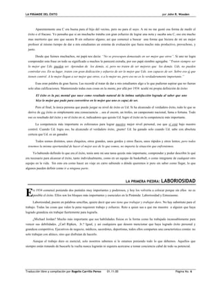 LA PIRÁMIDE DEL ÉXITO por John R. Wooden
Traducción libre y compilación por Rogelio Carrillo Penso 01.11.00 Página No. 6
Aparentemente una C era buena para el hijo del vecino, pero no para el suyo. A mi no me gustó esa forma de medir el
éxito o el fracaso. Yo pensaba que si un muchacho trataba con gran esfuerzo de lograr una nota y sacaba una C, eso era mucho
mas meritorio que uno que sacara B sin esfuerzo alguno; así que comencé a buscar una forma que hiciera de mi un mejor
profesor al mismo tiempo de dar a mis estudiantes un sistema de evaluación que fuera mucho más productivo, provechoso, y
justo.
Desde que fuimos muchachos, mi papá nos decía: “No se preocupen demasiado en ser mejor que otros”. Si uno no logra
comprender esta frase en todo su significado a muchos le parecerá extraña, por eso papá siembre agregaba: “Traten siempre ser
lo mejor que Uds. pueden ser. Aprendan de los demás, sí, pero no traten de ser mejores que los demás. Uds. no pueden
controlar eso. En su lugar, traten con gran dedicación y esfuerzo de ser lo mejor que Uds. son capaces de ser. Sobre eso sí que
tienen control. A lo mejor llegan a ser mejor que otros, o a lo mejor no, pero eso no es lo verdaderamente importante.”
Esas eran palabra de gran fuerza. Las recordé al tratar de dar a mis estudiantes algo a lo que pudieran aspirar que no fueran
solo altas calificaciones. Manteniendo todas esas cosas en la mente, por allá por 1934 acuñé mi propia definición de éxito:
El éxito es la paz mental que nace como resultado natural de la íntima satisfacción lograda al saber que uno
hizo lo mejor que pudo para convertirse en lo mejor que uno es capaz de ser.
Pero al final, la única persona que puede juzgar su nivel de éxito es Ud. Si ha alcanzado el verdadero éxito, todo lo que se
derive de ese éxito es simplemente una consecuencia …sea el escore, un trofeo, un campeonato nacional, fama o fortuna. Todo
eso es resultado del éxito y no el éxito en sí, indicadores que quizás Ud. logro el éxito en la competencia más importante.
La competencia más importante es esforzanos para lograr nuestro mejor nivel personal, ese que sí está bajo nuestro
control. Cuando Ud. logra eso, ha alcanzado el verdadero éxito, ¡punto! Ud. ha ganado solo cuando Ud. sabe con absoluta
certeza que Ud. es un ganador.
Todos somos distintos, unos chiquitos, otros grandes, unos gordos y otros flacos, unos rápidos y otros lentos; pero todos
tenemos la misma oportunidad de hacer el mejor uso de lo que somos, no importa la situación que enfrentemos.
Ya habiendo definido lo que era el éxito, tenía ante mi una tarea quizás más importante, comprender y poder describir lo qué
era necesario para alcanzar el éxito, tanto individualmente, como en un equipo de basketball, o como integrante de cualquier otro
equipo en la vida. Sin esto era como hacer un viaje en carro sabiendo a dónde queremos ir pero sin saber como llegar, lo que
algunos pueden definir como ir a ninguna parte.
LA PRIMERA PIEDRA: LABORIOSIDAD
n 1934 comencé poniendo dos puntales muy importantes y poderosos, y hoy los volvería a colocar porque sin ellos no es
posible el éxito. Ellos son los bloques más importantes y esenciales en la Pirámide: Laboriosidad y Entusiasmo.
Laboriosidad, puesto en palabras sencillas, quiere decir que uno tiene que trabajar y trabajar duro. No hay substituto para el
trabajo. Todas las cosas que valen la pena requieren trabajo y esfuerzo. Reto a quien sea a que me muestre a alguien que haya
logrado grandeza sin trabajar fuertemente para lograrla.
¿Michael Jordan? Mucho más importante que sus habilidades físicas es la forma como ha trabajado incansablemente para
vencer sus debilidades. ¿Carl Ripken, Jr.? Igual, y así cualquiera que deseen mencionar que haya logrado éxito personal y
grandeza competitiva. Ejecutivos de negocio, médicos, sacerdotes, deportistas, todos ellos comparten una característica común: no
solo trabajan con ahínco, sino que disfrutan de hacerlo.
Aunque el trabajo duro es esencial, solo nosotros sabemos si le estamos poniendo todo lo que debemos. Aquellos que
siempre están tratando de buscarle la vuelta nunca lograrán ni siquiera acercarse a tomar conciencia cabal de todo su potencial.
E
 