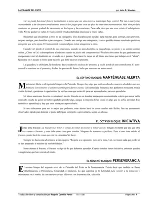LA PIRÁMIDE DEL ÉXITO por John R. Wooden
Traducción libre y compilación por Rogelio Carrillo Penso 01.11.00 Página No. 9
Ud. no puede funcionar física y mentalmente a menos que sus emociones se mantengan bajo control. Por eso es que yo no
acostumbraba a dar discursos emocionantes antes de los juegos para crear un pico de emociones momentáneas. Más bien prefería
mantener un proceso gradual de incremento en los logros y las emociones. Para cada pico que uno crea, existe el subsiguiente
valle. No me gustan los valles. El Auto-control brinda estabilidad emocional y pocos valles.
Recuerden que disciplinar a otros no es castigarlos. Uno disciplina para ayudar, para mejorar, para corregir, para prevenir,
no para castigar, para humillar o para vengarse. Cuando uno castiga uno antagoniza, y no es posible obtener resultados positivos
con gente que se le opone. El Auto-control es esencial para evitar antagonizar a otros.
Cuando Ud. pierde el control de sus emociones, cuando su auto-disciplina se resquebraja, su juicio y su sentido común
sufren. ¿Cómo va Ud. a desempeñarse al máximo cuando su juicio está comprometido? Muchos años antes de que ganáramos un
campeonato vencí el desaliento no viviendo en el pasado. Para hacer lo mejor en el futuro uno tiene que trabajar en el “ahora”.
Quedarse en el pasado lo limita para hacer lo que debe hacer en el presente.
La quejadera, la chilladera, la lloradera y la excusadera lo excluye del presente; y es allí donde el auto-control entra. El auto-
control lo mantiene en el presente y le abre las puertas del futuro, luche por mantener su auto-control.
EL SEPTIMO BLOQUE: MANTÉNGASE ALERTA
antenerse Alerta es el siguiente bloque en la Pirámide. Siempre hay algo que está sucediendo a nuestro alrededor que nos
brindará conocimiento si estamos alertas para darnos cuenta. Con demasiada frecuencia nos perdemos en nuestra propia
visión de túnel y perdemos la oportunidad de ver las cosas que están allí para ser aprovechadas, para ser aprendidas.
Mi héroe americano favorito es Abraham Lincoln. Lincoln era un hombre alerta quien acostumbraba a decir que nunca había
conocido a nadie de quien no hubiera podido aprender algo, aunque la mayoría de las veces era algo que no debía aprender. Eso
también es aprendizaje y hay que estar alerta para aprovecharlo.
Si nos esforzamos para ser lo mejor que podemos, estar alertas hará las cosas mucho más fáciles. Sea un permanente
observador, rápido para detectar el punto débil para corregirlo o aprovecharlo, según sea el caso.
EL OCTAVO BLOQUE: INICIATIVA
amás tema fracasar. La Iniciativa es tener el coraje de tomar decisiones y tomar acción. Tengan en mente que una que otra
vez vamos a fracasar, y esto debe estar claro para ustedes. Ninguno de nosotros es perfecto. Pero si uno tiene miedo al
fracaso, jamás hará las cosas que está en capacidad de hacer.
Siempre les hacía esta advertencia a mis equipos, “Respete a su oponente, pero no le tema. Uds. no tienen nada que perder si
se han preparado al máximo de sus habilidades.”
Nunca teman al fracaso, el fracaso es algo de lo que debemos aprender. Cuando ustedes tienen iniciativa, entonces pueden
vanagloriarse que han vencido el miedo.
EL NOVENO BLOQUE: PERSEVERANCIA
l noveno bloque del segundo nivel de la Pirámide del Éxito es la Perseverancia. Podría decir que también se llama
Determinación, o Persistencia, Tenacidad, o Intención. Lo que significa es la habilidad para resistir a la tentación y
mantenerse en el rumbo, de concentrarse en sus objetivos con determinación y decisión.
M
J
E
 