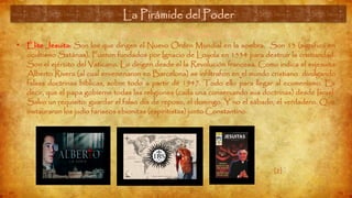 La Pirámide del Poder (12)
• Élite Jesuita: Son los que dirigen el Nuevo Orden Mundial en la sombra. Son 13 (significa en
ocultismo Satánas). Fueron fundados por Ignacio de Loyola en 1534 para destruir la cristiandad.
Son el ejército del Vaticano. Lo dirigen desde el la Revolución francesa. Como indica el exjesuita
Alberto Rivera (al cual envenenaron en Barcelona) se infiltrafon en el mundo cristiano divulgando
falsas doctrinas bíblicas, sobre todo a partir de 1947. Todo ello para llegar al ecumenismo. Es
decir, que el papa gobierne todas las religiones (cada una conservando sus doctrinas) desde Israel.
Salvo un requisito: guardar el falso día de reposo, el domingo. Y no el sábado, el verdadero. Que
instauraron los judío fariseos ebionitas (espiritistas) junto Constantino.
La Pirámide del Poder
[2]
 