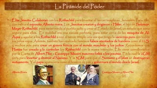 La Pirámide del Poder (13)
• Élite Jesuita: Colaboran con los Rothschild para levantar el tercer templo en Jerusalén. Para, ello,
con indica el exjesuita Alberto rivera, Los Jesuitas crearon y dirigieron a Hitler, el hijo de Solomon,
Mayer Rothschild, para meter miedo al pueblo judío y crear el Estado de Israel, un estado que sería
seguro para ellos. En realidad era una excusa perfecta para estar cerca de las mezquita de Al-
Aqsa y ayudar a los Rothschild a con el tercer templo una vez que tenga la vaca roja pura con todos
los pelos rojos. Además, también han realizado famosos falsos atentados de bandera como el 11S
y muchos más para crear un guerra ficticia con el mundo musulmán y los judíos. Recordemos que
Hamás fue creado y lo controlan los Rothschild con la misma intención. Ello viene corroborados
por la Carta de Albert Pike a Giuseppe Mazzini masones fieles a los jesuitas. En la cual la 2GM
sería para levantar y destruir al Nazismo. Y la 3GM para que el Sionismo y el Islam se destruyeran
mutuamente. Y el papa apareciera como el hombre de paz y gobernara el mundo desde Israel.
• Alberto Rivera Giuseppe Mazzini y Albert Pike
La Pirámide del Poder
[2]
 