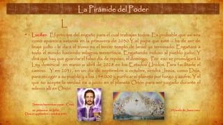 La Pirámide del Poder (14)
• Lucifer: Él príncipe del engaño para el cual trabajan todos. Es probable que así sea
como aparezca satanás en la primavera de 2030.Y el papa que esté – ha de ser de
linaje judío - le dará el trono en el tercer templo de Israel ya terminado. Engañará a
todo el mundo haciendo milagros mentirosos. Engañando incluso al pueblo judío. Y
dirá que hay que guardar el falso día de reposo, el domingo. Por eso se promulgará la
Ley dominical en marzo o abril de 2028 en los Estados Unidos. Para facilitarle el
camino. Y en 2031, en un día de septiembre u octubre, vendrá Jesús, como Dios,
para recoger a su pueblo y a los 144.000 y purificar el planeta por fuego y azufre. Y el
que no acepte la verdad ira a juicio en el planeta Orión para ser juzgado durante el
milenio allí en Orión.
Satanás haciéndose pasar Cristo
en primavera de 2030 2ªVenida de Jesús como
Dios en septiembre u octubre 2031.
La Pirámide del Poder
 