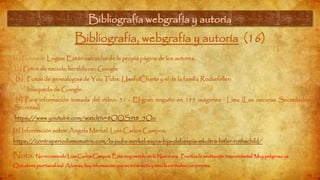 Bibliografía webgrafía y autoría
Bibliografía, webgrafía y autoría (16)
[1] Fotos de Logos: Están extraídas de la propia página de los autores.
[2] Fotos de escudo heráldicos : Google
[3] Fotos de genealogías de You Tube: UsefulCharts y el de la familia Rockefeller:
búsqueda de Google.
[4] Para información tomada del vídeo: 31 - El gran engaño en 199 imágenes · Lima (Las oscuras Sociedades
Secretas)
https://www.youtube.com/watch?v=8OQS9t8_5Oo
[5] Información sobre Ángela Merkel. Luis Carlos Campos.
https://contraperiodismomatrix.com/la-judia-merkel-espia-hija-del-espia-mkultra-hitler-rothschild/
Nota. No recomiendo Luis Carlos Campos. Está muy metido en la Nueva era. Practica la meditación trascendental. Muy peligrosa ya
Que abres puertas al mal. Además, hay información que es incorrecta y mezcla verdades con errores.
 