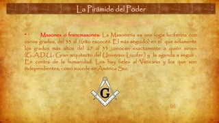 La Pirámide del Poder (3)
• Masones o francmasones: La Masonería es una logia luciferina con
varios grados, del 33 al 1(rito escocés. El más seguido) en el que solamente
los grados más altos del 27 al 33 conocen exactamente a quién sirven
(G..A.D.U.: Gran arquitecto del Universo: Lucifer.) y la agenda a seguir .
En contra de la humanidad. Los hay fieles al Vaticano y los que son
independientes, como sucede en América Sur.
La Pirámide del Poder
[2]
 