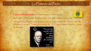 La Pirámide del Poder (4)
• Leones Internacionales: Personas que se dedican a la
filantropía. Detrás está la Masonería. Donde captan a personas
influyentes y de gran talento para que se hagan masones. Son 1.500.00
millones de socios. Fueron fundados en 1917 por el masón Melvin Jones
de chicago.
La Pirámide del Poder
[2]
 