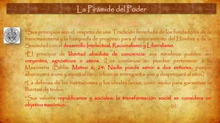 La Pirámide del Poder (7)
•Sus principios son el respeto de una Tradición heredada de los fundadores de la
francmasonería y la búsqueda de progreso para el mejoramiento del Hombre y de la
Sociedad con el desarrollo Intelectual, Racionalismo y Liberalismo.
•El principio de libertad absoluta de conciencia; sus miembros pueden ser
creyentes, agnósticos o ateos. (Los cristianos no pueden pertenecer a la
Masonería (Biblia: Mateo 6, 24: Nadie puede servir a dos señores, porque
aborrecerá a uno y amará al otro, o bien se entregará a uno y despreciará al otro.)
•La defensa de las instituciones y los ideales laicos, como medio para garantizar la
libertad de todos.
•Sus valores republicanos y sociales; la transformación social se considera un
objetivo masónico.
La Pirámide del Poder
[2]
 