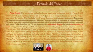 La Pirámide del Poder (8)
• B'nai B'rith: Por encima de todas las logias masónicas luciferinas está la B'nai B'rith
International" que significa: “Hijos de la luz”. Es la que dirige a todas las grandes logias
masónicas del mundo. Fue fundada por Henry Jones un judío sionista americano. [Recordemos
que los sionistas provienen de los Askenazis o askenazis: Gente caucásica que se convirtieron al Judaísmo falsamente.
No eran de linaje judío. Metieron en el judaísmo espiritismo (cábala) y son precisamente quienes actúan por orden de la
élite Jesuita. Biblia: Apocalipsis 3:9: “He aquí, yo entrego de la sinagoga de Satanás a los que se dicen ser judíos y no
lo son, sino que mienten; he aquí, yo haré que vengan y se postren a tus pies, y reconozcan que yo te he amado.]
Cuenta con 600 mil afilados. Tiene presencia en 47 países. Tiene su sede en Washington
junto a la casa blanca. Abajo entregándole un premio a la masona Ángela kasner, la hija
biológica del Agente británico del MI6 Adolf Hitler. Nació por inseminación artificial en la
clínica del Dr. Klauberg. Hitler fue, su vez, hijo de Solomon Mayer Rothschild y su criada
María Ana Schicklugruber. Lo eligieron los Jesuitas para meter miedo a los judíos y crear el
Estado de Israel. Y ahora en la 3GM crear el tercer templo para darle el trono al falso mesías.
En la primavera de 2030.
Angela Kasner: saludo masón
La Pirámide del Poder
 