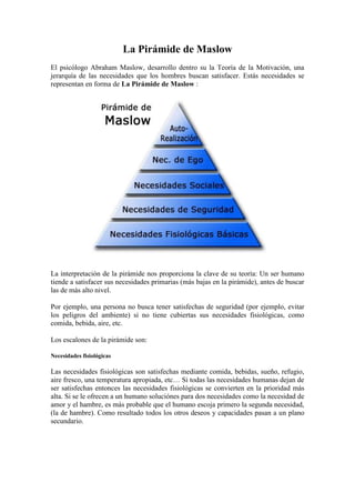 La Pirámide de Maslow<br />El psicólogo Abraham Maslow, desarrollo dentro su la Teoría de la Motivación, una jerarquía de las necesidades que los hombres buscan satisfacer. Estás necesidades se representan en forma de La Pirámide de Maslow :<br />La interpretación de la pirámide nos proporciona la clave de su teoría: Un ser humano tiende a satisfacer sus necesidades primarias (más bajas en la pirámide), antes de buscar las de más alto nivel.<br />Por ejemplo, una persona no busca tener satisfechas de seguridad (por ejemplo, evitar los peligros del ambiente) si no tiene cubiertas sus necesidades fisiológicas, como comida, bebida, aire, etc.<br />Los escalones de la pirámide son:<br />Necesidades fisiológicas<br />Las necesidades fisiológicas son satisfechas mediante comida, bebidas, sueño, refugio, aire fresco, una temperatura apropiada, etc… Si todas las necesidades humanas dejan de ser satisfechas entonces las necesidades fisiológicas se convierten en la prioridad más alta. Si se le ofrecen a un humano soluciónes para dos necesidades como la necesidad de amor y el hambre, es más probable que el humano escoja primero la segunda necesidad, (la de hambre). Como resultado todos los otros deseos y capacidades pasan a un plano secundario.<br />Necesidades de seguridad<br />Cuando las necesidades fisiológicas son satisfechas entonces el ser humano se vuelve hacia las necesidades de seguridad. La seguridad se convierte en el objetivo de principal prioridad sobre otros. Una sociedad tiende a proporcionar esta seguridad a sus miembros. Ejemplos recientes de esa pérdida de seguridad incluyen Somalia y Afganistán. A veces, la necesidad de seguridad sobrepasa a la necesidad de satisfacción fácil de las necesidades fisiológicas, como pasó por ejemplo en los residentes de Kosovo, que eligieron dejar un área insegura para buscar un área segura, contando con el riesgo de tener mayores dificultades para obtener comida. En caso de peligro agudo la seguridad pasa delante de las necesidades fisiológicas.<br />Necesidades de amor, Necesidades sociales<br />Debemos resaltar en este apartado que no se puede hacer equivalente el sexo con el amor. Aunque el amor puede expresarse a menudo sexualmente, la sexualidad puede en momentos ser considerada sólo en su base fisiológica.<br />Necesidades de estima, Necesidad de Ego<br />Esto se refiere a la valoración de uno mismo otorgada por otras personas.<br />Necesidades del ser, Necesidades de Autoestima<br />Es la necesidad instintiva de un ser humano de hacer lo máximo que pueden dar de sí sus habilidades únicas. Maslow lo describe de esta forma: “Un músico deba hacer música, un pintor, pintar, un poeta, escribir, si quiere estar en paz consigo mismo. Un hombre, (o mujer) debe ser lo que puede llegar a ser). Mientras las anteriores necesidades pueden ser completamente satisfechas, ésta necesidad es una fuerza impelente continua.<br />