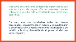 •Maslow lo describe como el deseo de lograr todo lo que
uno es capaz de lograr. Ciertas personas pueden
enfocarse o percibir esta necesidad de una forma muy
específica.
•Por eso, una vez satisfechas todas las demás
necesidades, se puede tener en cuenta, y se puede lograr
la autorrealización, encontrándole una justificación o un
sentido a la vida, desarrollando el potencial del que
somos capaces.
 