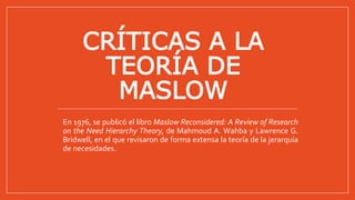 CRÍTICAS A LA
TEORÍA DE
MASLOW
En 1976, se publicó el libro Maslow Reconsidered: A Review of Research
on the Need Hierarchy Theory, de Mahmoud A. Wahba y Lawrence G.
Bridwell, en el que revisaron de forma extensa la teoría de la jerarquía
de necesidades.
 